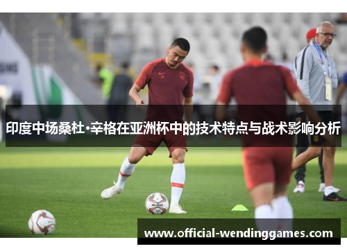 印度中场桑杜·辛格在亚洲杯中的技术特点与战术影响分析