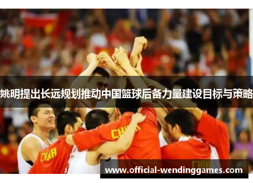 姚明提出长远规划推动中国篮球后备力量建设目标与策略