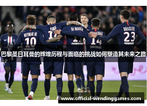 巴黎圣日耳曼的辉煌历程与面临的挑战如何塑造其未来之路