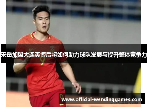 宋岳加盟大连英博后将如何助力球队发展与提升整体竞争力