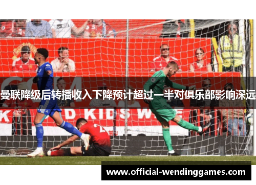 曼联降级后转播收入下降预计超过一半对俱乐部影响深远