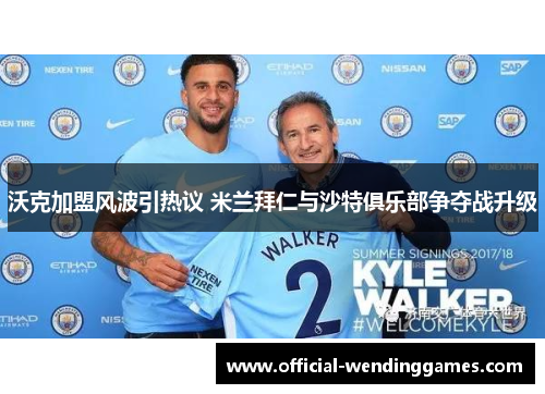 沃克加盟风波引热议 米兰拜仁与沙特俱乐部争夺战升级