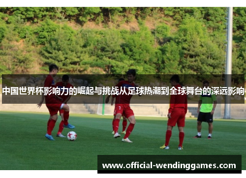 中国世界杯影响力的崛起与挑战从足球热潮到全球舞台的深远影响