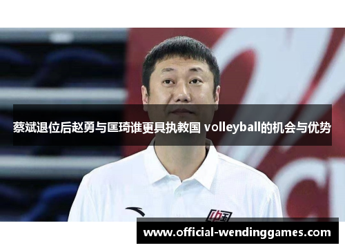 蔡斌退位后赵勇与匡琦谁更具执教国 volleyball的机会与优势