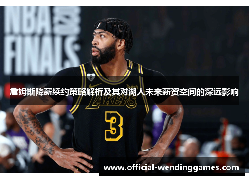詹姆斯降薪续约策略解析及其对湖人未来薪资空间的深远影响