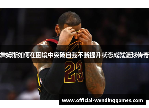 詹姆斯如何在困境中突破自我不断提升状态成就篮球传奇