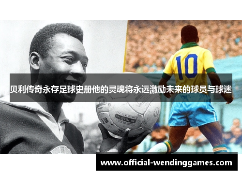 贝利传奇永存足球史册他的灵魂将永远激励未来的球员与球迷