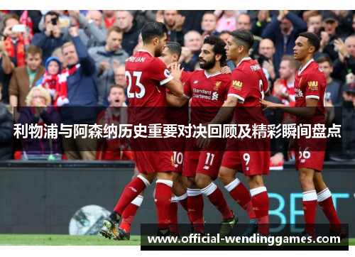 利物浦与阿森纳历史重要对决回顾及精彩瞬间盘点 利物浦与阿森纳历史重要对决回顾及精彩瞬间盘点