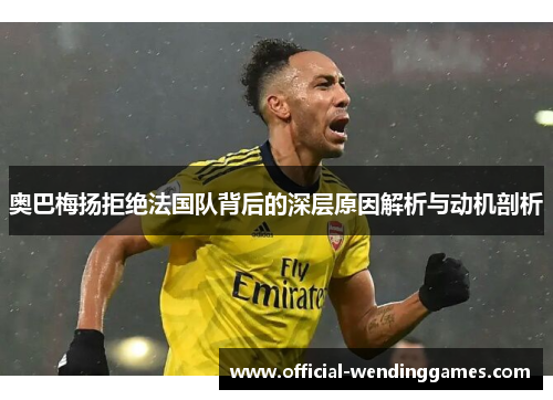 奥巴梅扬拒绝法国队背后的深层原因解析与动机剖析