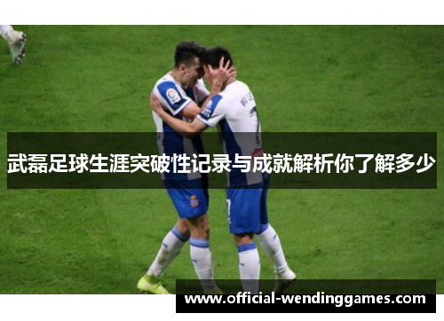 武磊足球生涯突破性记录与成就解析你了解多少 武磊足球生涯突破性记录与成就解析你了解多少
