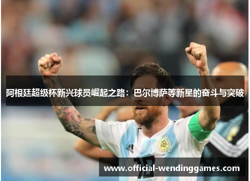 阿根廷超级杯新兴球员崛起之路：巴尔博萨等新星的奋斗与突破