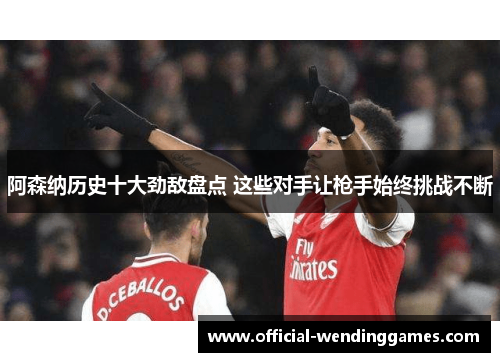 阿森纳历史十大劲敌盘点 这些对手让枪手始终挑战不断