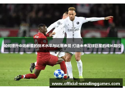 如何提升中场新星的技术水平与比赛表现 打造未来足球巨星的成长路径
