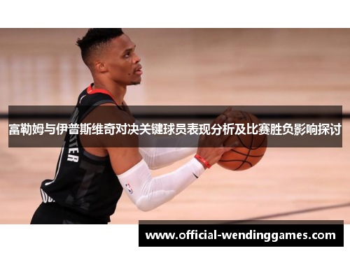 富勒姆与伊普斯维奇对决关键球员表现分析及比赛胜负影响探讨