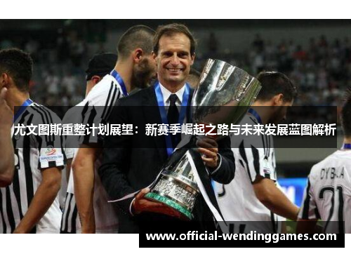 尤文图斯重整计划展望：新赛季崛起之路与未来发展蓝图解析
