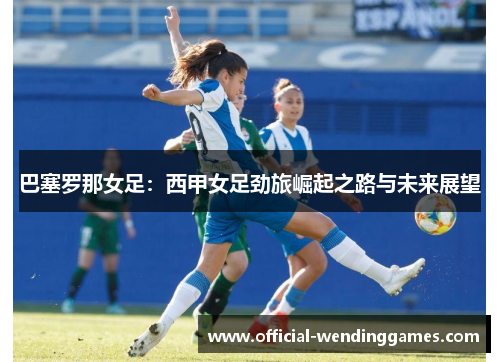 巴塞罗那女足：西甲女足劲旅崛起之路与未来展望
