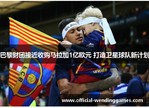 巴黎财团接近收购马拉加1亿欧元 打造卫星球队新计划