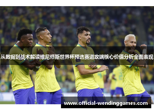 从数据到战术解读维尼修斯世界杯预选赛进攻端核心价值分析全面表现