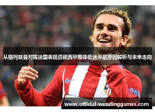 从格列兹曼对阵法国表现透视西甲整体低迷深层原因解析与未来走向