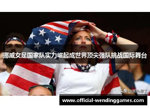 挪威女足国家队实力崛起成世界顶尖强队挑战国际舞台 挪威女足国家队实力崛起成世界顶尖强队挑战国际舞台