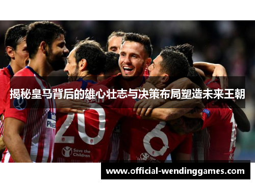 揭秘皇马背后的雄心壮志与决策布局塑造未来王朝 揭秘皇马背后的雄心壮志与决策布局塑造未来王朝