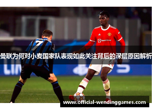 曼联为何对小麦国家队表现如此关注背后的深层原因解析 曼联为何对小麦国家队表现如此关注背后的深层原因解析