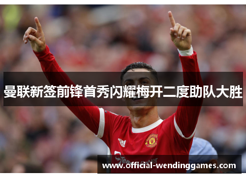 曼联新签前锋首秀闪耀梅开二度助队大胜 曼联新签前锋首秀闪耀梅开二度助队大胜
