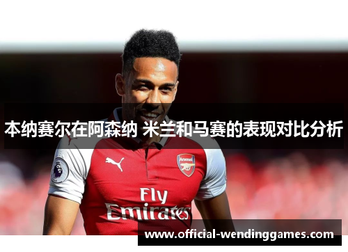 本纳赛尔在阿森纳 米兰和马赛的表现对比分析