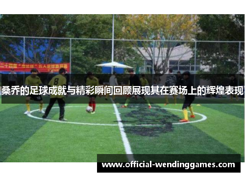 桑乔的足球成就与精彩瞬间回顾展现其在赛场上的辉煌表现 桑乔的足球成就与精彩瞬间回顾展现其在赛场上的辉煌表现