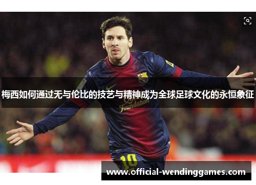 梅西如何通过无与伦比的技艺与精神成为全球足球文化的永恒象征