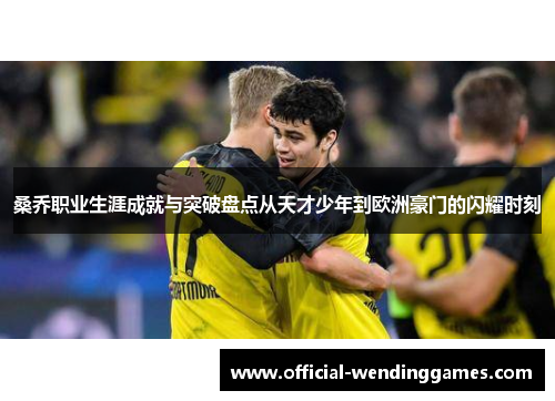 桑乔职业生涯成就与突破盘点从天才少年到欧洲豪门的闪耀时刻 桑乔职业生涯成就与突破盘点从天才少年到欧洲豪门的闪耀时刻