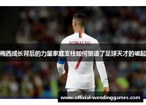 梅西成长背后的力量家庭支柱如何塑造了足球天才的崛起 梅西成长背后的力量家庭支柱如何塑造了足球天才的崛起