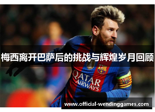 梅西离开巴萨后的挑战与辉煌岁月回顾