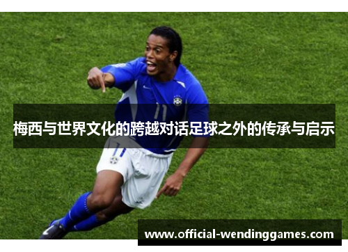 梅西与世界文化的跨越对话足球之外的传承与启示 梅西与世界文化的跨越对话足球之外的传承与启示