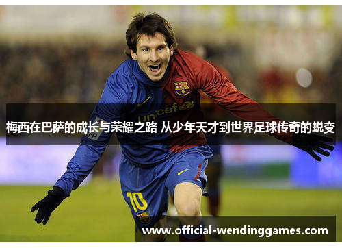 梅西在巴萨的成长与荣耀之路 从少年天才到世界足球传奇的蜕变