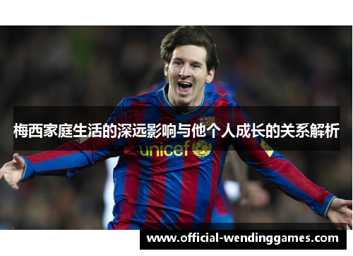 梅西家庭生活的深远影响与他个人成长的关系解析