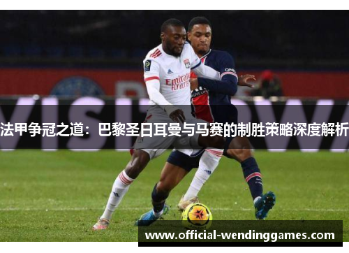 法甲争冠之道：巴黎圣日耳曼与马赛的制胜策略深度解析
