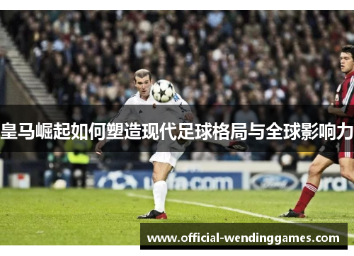 皇马崛起如何塑造现代足球格局与全球影响力