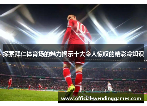 探索拜仁体育场的魅力揭示十大令人惊叹的精彩冷知识